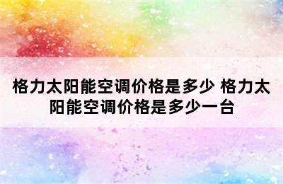 格力太阳能空调价格是多少 格力太阳能空调价格是多少一台